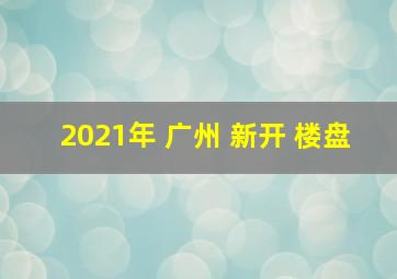 2021年 广州 新开 楼盘